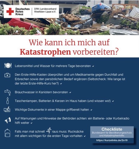 DRK-Landesverband Westfalen-Lippe e.V. 

Wie kann ich mich auf Katastrophen vorbereiten? 

- Lebensmittel und Wasser für mehrere Tage bevorraten 
- Den Erste-Hilfe-Kasten überprüfen und um Medikamente gegen Durchfall und Erbrechen sowie den persönlichen Bedarf ergänzen (Selbstcheck: Wie lange ist der letzte Erste-Hilfe-Kurs her?) 
- Brauchwasser in Kanistern bevorraten
- Taschenlampen, Batterien & Kerzen im Haus haben (und wissen wo!) 
- Wichtige Dokumente in einer Mappe griffbereit halten 
- Auf Warnungen und Hinweise der Behörden achten: ein Batterie- oder Kurbelradio hilft weiter
- Falls man mal schnell raus muss: Rucksäcke mit allem wichtigen für die ersten Tage vorhalten 

Checkliste Bundesamt für Bevolkerungsschutz und Katastrophenhilfe: https://kurzelinks.de/2019